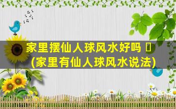 家里摆仙人球风水好吗 ☘ (家里有仙人球风水说法)